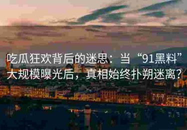 吃瓜狂欢背后的迷思：当“91黑料”大规模曝光后，真相始终扑朔迷离？