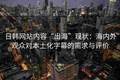 日韩网站内容“出海”现状：海内外观众对本土化字幕的需求与评价