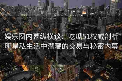 娱乐圈内幕纵横谈：吃瓜51权威剖析明星私生活中潜藏的交易与秘密内幕