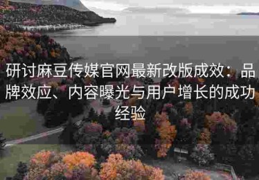研讨麻豆传媒官网最新改版成效：品牌效应、内容曝光与用户增长的成功经验