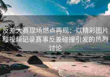 反差大赛现场燃点再现：以精彩图片和视频记录赛事反差碰撞引发的热烈讨论