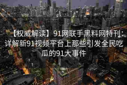 【权威解读】91网联手黑料网特刊：详解新91视频平台上那些引发全民吃瓜的91大事件