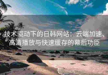 技术驱动下的日韩网站：云端加速、高清播放与快速缓存的幕后功臣
