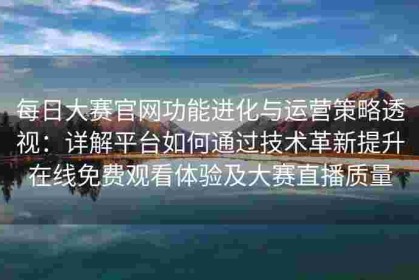 每日大赛官网功能进化与运营策略透视：详解平台如何通过技术革新提升在线免费观看体验及大赛直播质量
