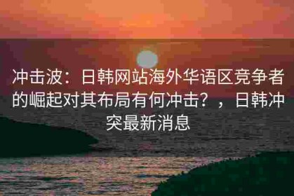 冲击波：日韩网站海外华语区竞争者的崛起对其布局有何冲击？，日韩冲突最新消息