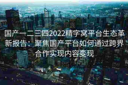 国产一二三四2022精字窝平台生态革新报告：聚焦国产平台如何通过跨界合作实现内容变现