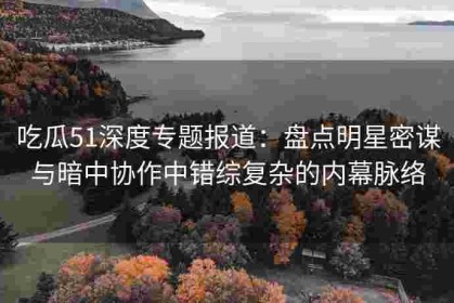 吃瓜51深度专题报道：盘点明星密谋与暗中协作中错综复杂的内幕脉络