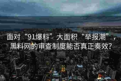 面对“91爆料”大面积“举报潮”，黑料网的审查制度能否真正奏效？