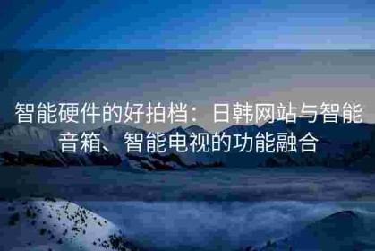智能硬件的好拍档：日韩网站与智能音箱、智能电视的功能融合