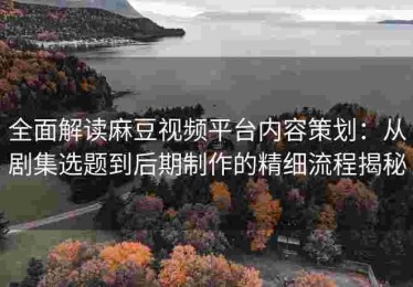 全面解读麻豆视频平台内容策划：从剧集选题到后期制作的精细流程揭秘