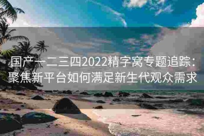 国产一二三四2022精字窝专题追踪：聚焦新平台如何满足新生代观众需求