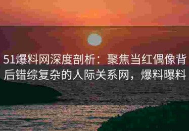 51爆料网深度剖析：聚焦当红偶像背后错综复杂的人际关系网，爆料曝料