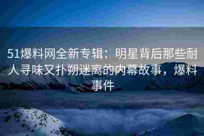 51爆料网全新专辑：明星背后那些耐人寻味又扑朔迷离的内幕故事，爆料事件