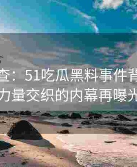 联合调查：51吃瓜黑料事件背后跨界力量交织的内幕再曝光