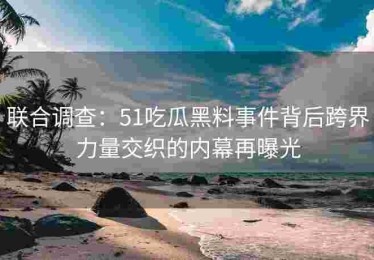 联合调查：51吃瓜黑料事件背后跨界力量交织的内幕再曝光