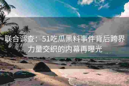 联合调查：51吃瓜黑料事件背后跨界力量交织的内幕再曝光