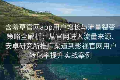含羞草官网app用户增长与流量裂变策略全解析：从官网进入流量来源、安卓研究所推广渠道到影视官网用户转化率提升实战案例