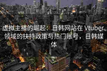 虚拟主播的崛起：日韩网站在 Vtuber 领域的扶持政策与热门账号，日韩媒体