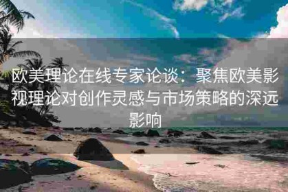 欧美理论在线专家论谈：聚焦欧美影视理论对创作灵感与市场策略的深远影响