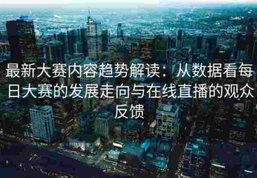 最新大赛内容趋势解读：从数据看每日大赛的发展走向与在线直播的观众反馈