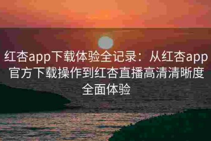 红杏app下载体验全记录：从红杏app官方下载操作到红杏直播高清清晰度全面体验