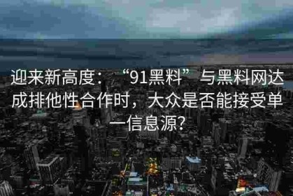 迎来新高度：“91黑料”与黑料网达成排他性合作时，大众是否能接受单一信息源？