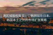 跨区域版权购买：日韩网站在日本、韩国本土之外的市场扩张策略