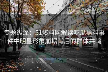 专题纵深：51爆料网解读吃瓜黑料事件中明星形象崩塌背后的群体共鸣