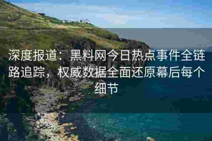 深度报道：黑料网今日热点事件全链路追踪，权威数据全面还原幕后每个细节