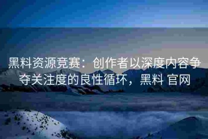 黑料资源竞赛：创作者以深度内容争夺关注度的良性循环，黑料 官网