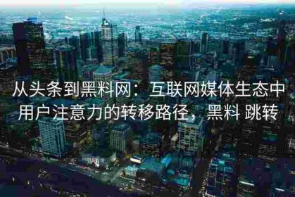 从头条到黑料网：互联网媒体生态中用户注意力的转移路径，黑料 跳转