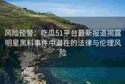 风险预警：吃瓜51平台最新报道揭露明星黑料事件中潜在的法律与伦理风险