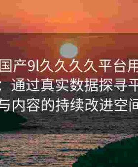 91精品国产9l久久久久平台用户反馈大调查：通过真实数据探寻平台服务与内容的持续改进空间