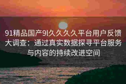 91精品国产9l久久久久平台用户反馈大调查：通过真实数据探寻平台服务与内容的持续改进空间