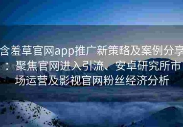 含羞草官网app推广新策略及案例分享：聚焦官网进入引流、安卓研究所市场运营及影视官网粉丝经济分析
