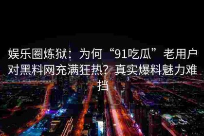 娱乐圈炼狱：为何“91吃瓜”老用户对黑料网充满狂热？真实爆料魅力难挡