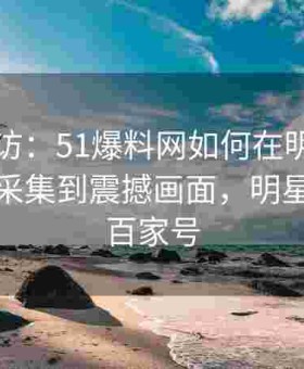 实地探访：51爆料网如何在明星私生活现场采集到震撼画面，明星爆料客百家号