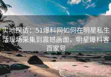 实地探访：51爆料网如何在明星私生活现场采集到震撼画面，明星爆料客百家号