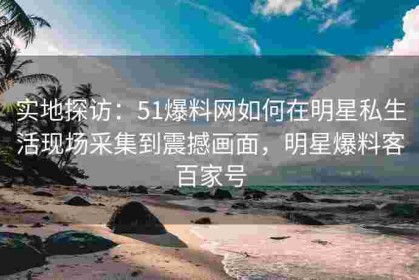实地探访：51爆料网如何在明星私生活现场采集到震撼画面，明星爆料客百家号