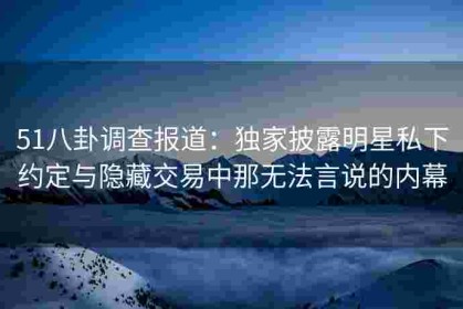 51八卦调查报道：独家披露明星私下约定与隐藏交易中那无法言说的内幕
