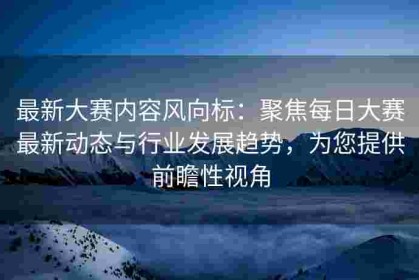 最新大赛内容风向标：聚焦每日大赛最新动态与行业发展趋势，为您提供前瞻性视角