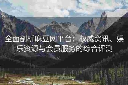 全面剖析麻豆网平台：权威资讯、娱乐资源与会员服务的综合评测
