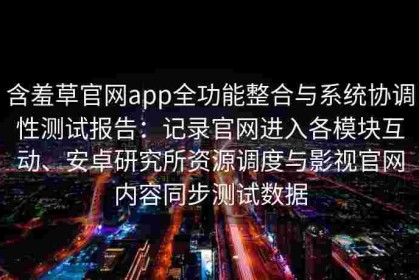 含羞草官网app全功能整合与系统协调性测试报告：记录官网进入各模块互动、安卓研究所资源调度与影视官网内容同步测试数据