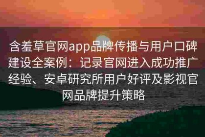 含羞草官网app品牌传播与用户口碑建设全案例：记录官网进入成功推广经验、安卓研究所用户好评及影视官网品牌提升策略