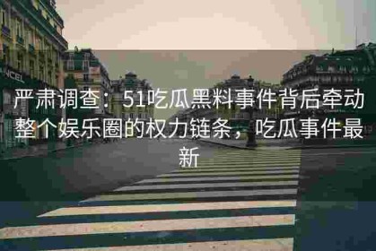 严肃调查：51吃瓜黑料事件背后牵动整个娱乐圈的权力链条，吃瓜事件最新