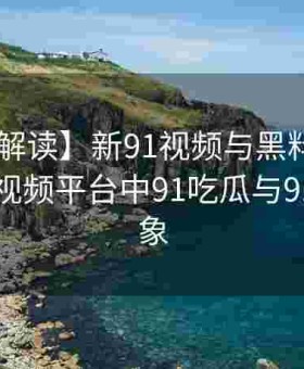 【权威解读】新91视频与黑料网联手：剖析91视频平台中91吃瓜与91爆料现象