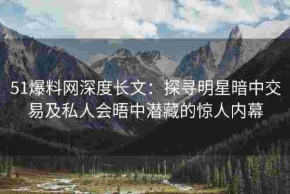 51爆料网深度长文：探寻明星暗中交易及私人会晤中潜藏的惊人内幕