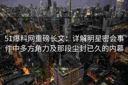 51爆料网重磅长文：详解明星密会事件中多方角力及那段尘封已久的内幕