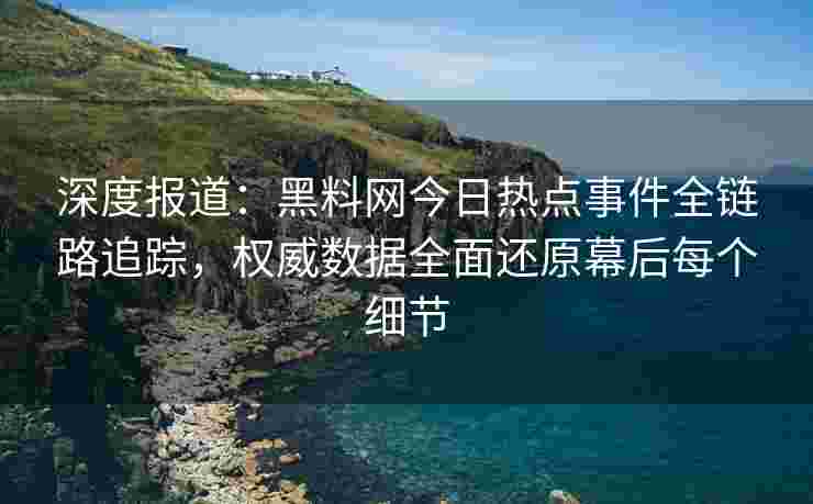 深度报道：黑料网今日热点事件全链路追踪，权威数据全面还原幕后每个细节