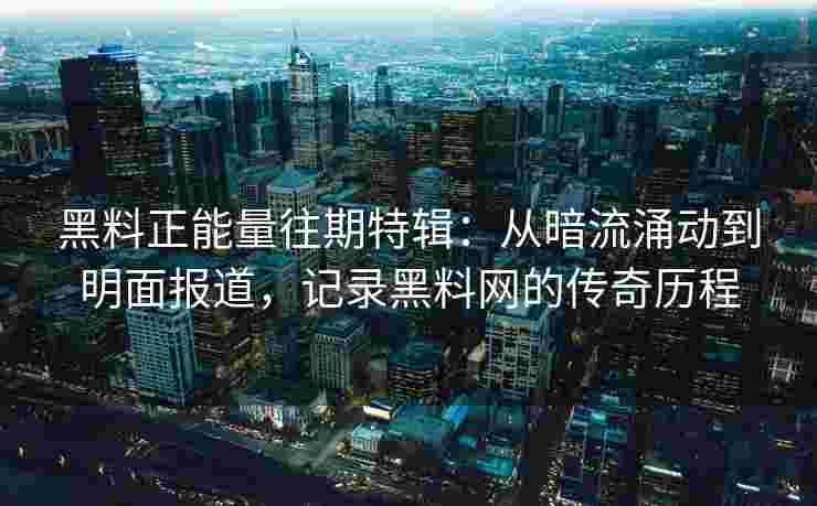 黑料正能量往期特辑：从暗流涌动到明面报道，记录黑料网的传奇历程